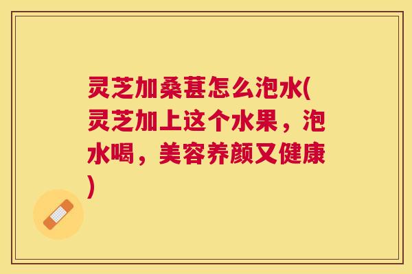 灵芝加桑葚怎么泡水(灵芝加上这个水果,泡水喝,美容养颜又健康) 灵芝加桑葚怎么泡水(灵芝加上这个水果,泡水喝,美容养颜又健康)