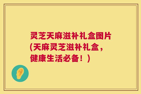 灵芝天麻滋补礼盒图片(天麻灵芝滋补礼盒,健康生活必备!) 灵芝天麻滋补礼盒图片(天麻灵芝滋补礼盒,健康生活必备!)