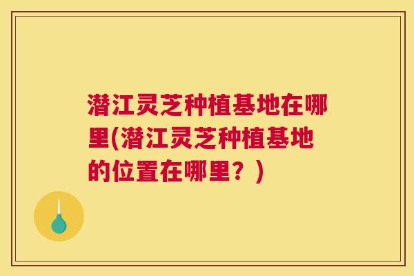 潜江灵芝种植基地在哪里(潜江灵芝种植基地的位置在哪里?) 潜江灵芝种植基地在哪里(潜江灵芝种植基地的位置在哪里?)