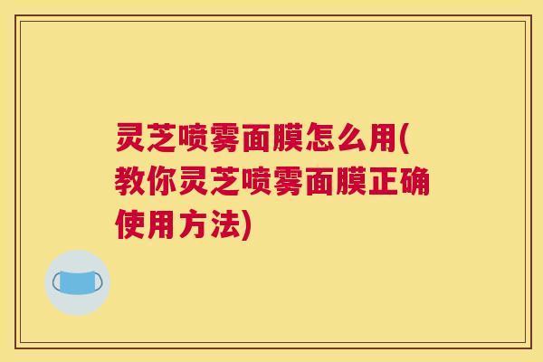 灵芝喷雾面膜怎么用(教你灵芝喷雾面膜正确使用方法) 灵芝喷雾面膜怎么用(教你灵芝喷雾面膜正确使用方法)