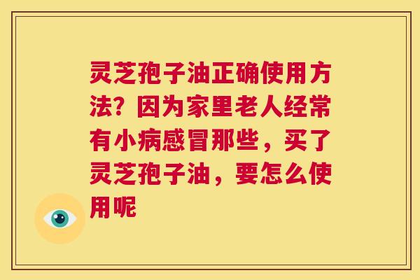 灵芝孢子油正确使用方法?因为家里老人经常有小病感冒那些,买了灵芝孢子油,要怎么使用呢 灵芝孢子油正确使用方法?因为家里老人经常有小病感冒那些,买了灵芝孢子油,要怎么使用呢