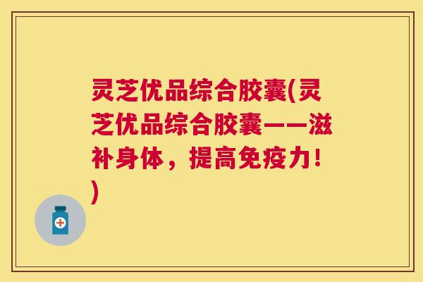 灵芝优品综合胶囊(灵芝优品综合胶囊——滋补身体,提高免疫力!) 灵芝优品综合胶囊(灵芝优品综合胶囊——滋补身体,提高免疫力!)