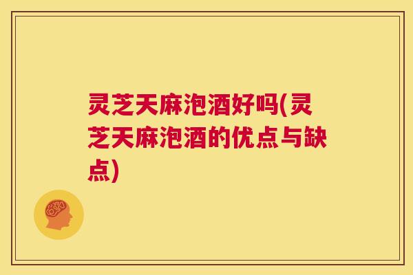 灵芝天麻泡酒好吗(灵芝天麻泡酒的优点与缺点) 灵芝天麻泡酒好吗(灵芝天麻泡酒的优点与缺点)