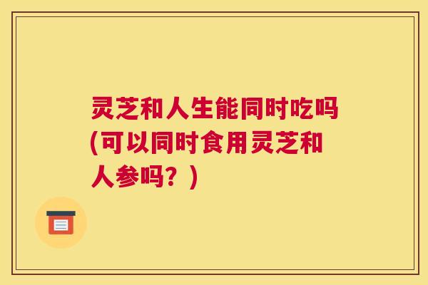 灵芝和人生能同时吃吗(可以同时食用灵芝和人参吗?) 灵芝和人生能同时吃吗(可以同时食用灵芝和人参吗?)