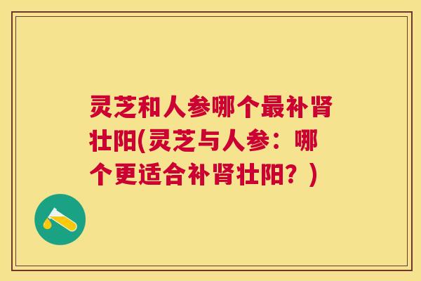 灵芝和人参哪个最补肾壮阳(灵芝与人参:哪个更适合补肾壮阳?) 灵芝和人参哪个最补肾壮阳(灵芝与人参:哪个更适合补肾壮阳?)