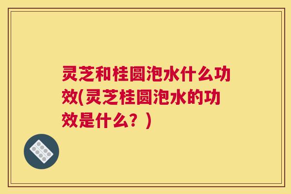 灵芝和桂圆泡水什么功效(灵芝桂圆泡水的功效是什么?) 灵芝和桂圆泡水什么功效(灵芝桂圆泡水的功效是什么?)