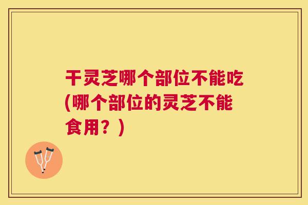 干灵芝哪个部位不能吃(哪个部位的灵芝不能食用?) 干灵芝哪个部位不能吃(哪个部位的灵芝不能食用?)