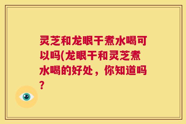 灵芝和龙眼干煮水喝可以吗(龙眼干和灵芝煮水喝的好处,你知道吗? 灵芝和龙眼干煮水喝可以吗(龙眼干和灵芝煮水喝的好处,你知道吗?