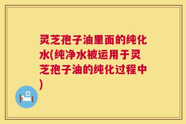灵芝孢子油里面的纯化水(纯净水被运用于灵芝孢子油的纯化过程中) 灵芝孢子油里面的纯化水(纯净水被运用于灵芝孢子油的纯化过程中)