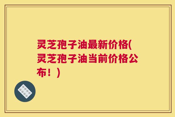 灵芝孢子油最新价格(灵芝孢子油当前价格公布!) 灵芝孢子油最新价格(灵芝孢子油当前价格公布!)