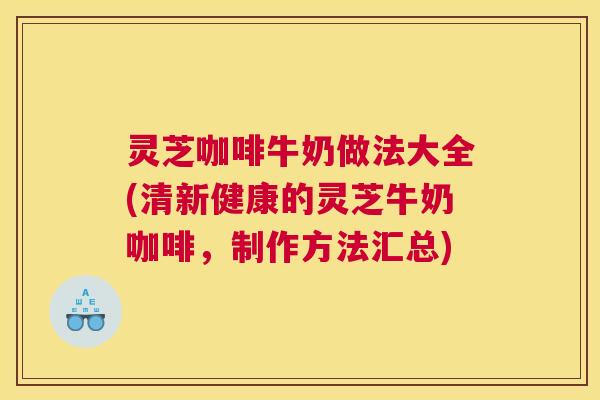 灵芝咖啡牛奶做法大全(清新健康的灵芝牛奶咖啡,制作方法汇总) 灵芝咖啡牛奶做法大全(清新健康的灵芝牛奶咖啡,制作方法汇总)