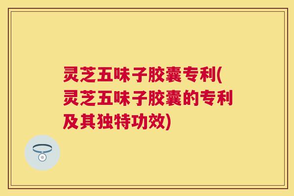灵芝五味子胶囊专利(灵芝五味子胶囊的专利及其独特功效) 灵芝五味子胶囊专利(灵芝五味子胶囊的专利及其独特功效)