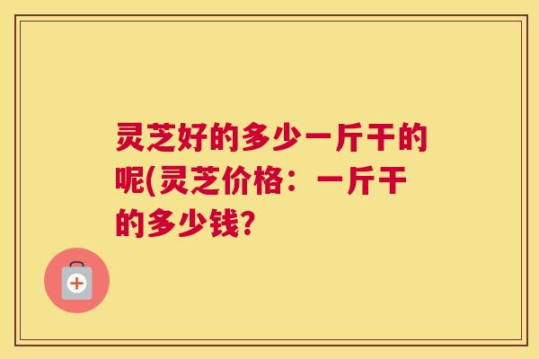 灵芝好的多少一斤干的呢(灵芝价格:一斤干的多少钱? 灵芝好的多少一斤干的呢(灵芝价格:一斤干的多少钱?