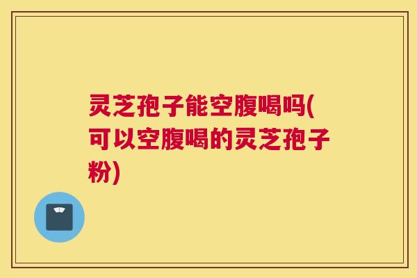 灵芝孢子能空腹喝吗(可以空腹喝的灵芝孢子粉)