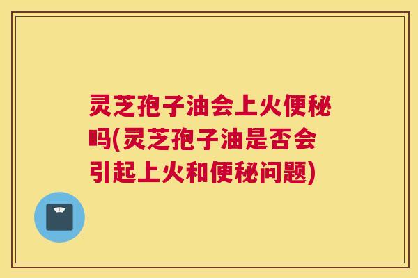 灵芝孢子油会上火便秘吗(灵芝孢子油是否会引起上火和便秘问题) 灵芝孢子油会上火便秘吗(灵芝孢子油是否会引起上火和便秘问题)