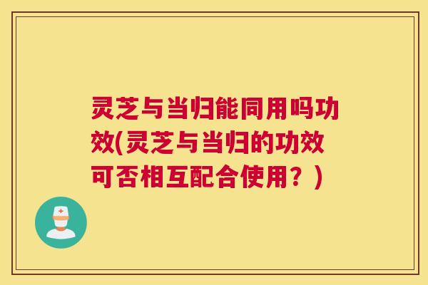 灵芝与当归能同用吗功效(灵芝与当归的功效可否相互配合使用?) 灵芝与当归能同用吗功效(灵芝与当归的功效可否相互配合使用?)