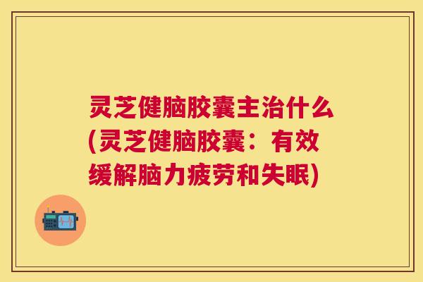灵芝健脑胶囊主什么(灵芝健脑胶囊：有效缓解脑力疲劳和)