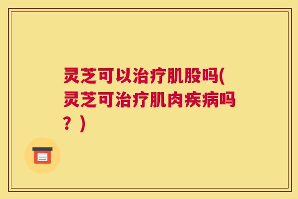 灵芝可以治疗肌股吗(灵芝可治疗肌肉疾病吗?) 灵芝可以治疗肌股吗(灵芝可治疗肌肉疾病吗?)