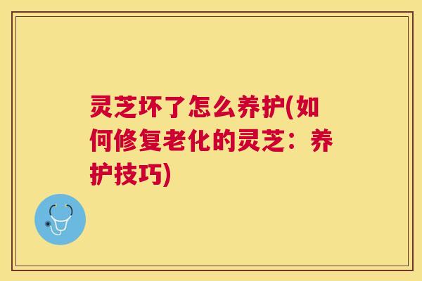 灵芝坏了怎么养护(如何修复老化的灵芝:养护技巧) 灵芝坏了怎么养护(如何修复老化的灵芝:养护技巧)