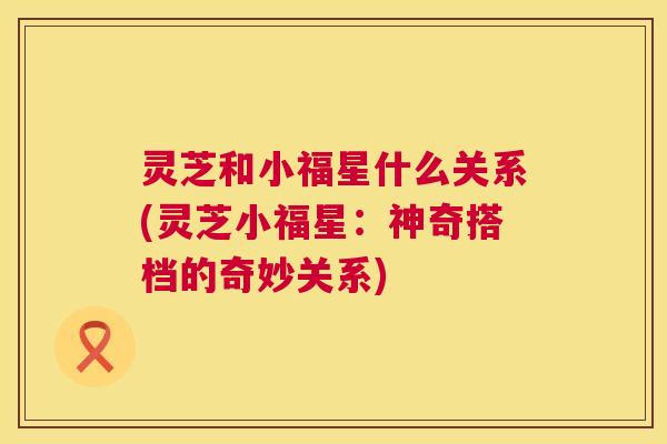 灵芝和小福星什么关系(灵芝小福星:神奇搭档的奇妙关系) 灵芝和小福星什么关系(灵芝小福星:神奇搭档的奇妙关系)
