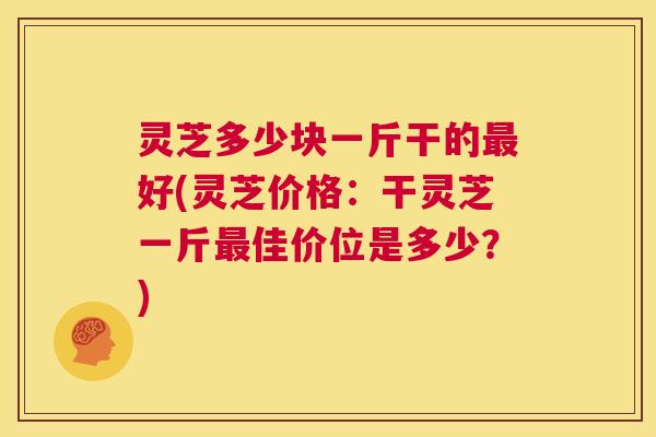 灵芝多少块一斤干的好(灵芝价格：干灵芝一斤佳价位是多少？)