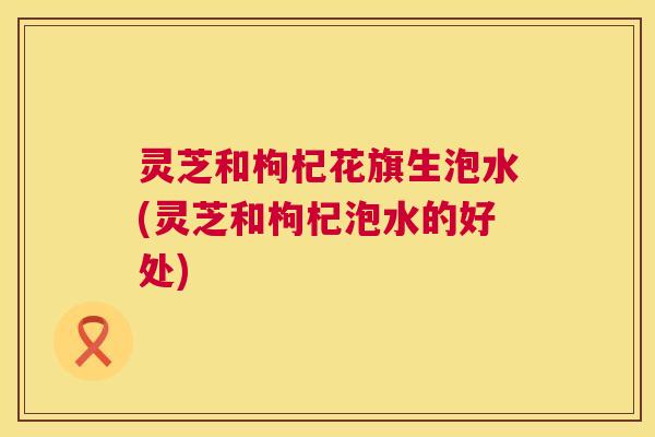 灵芝和枸杞花旗生泡水(灵芝和枸杞泡水的好处) 灵芝和枸杞花旗生泡水(灵芝和枸杞泡水的好处)