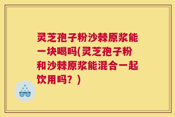 灵芝孢子粉沙棘原浆能一块喝吗(灵芝孢子粉和沙棘原浆能混合一起饮用吗？)
