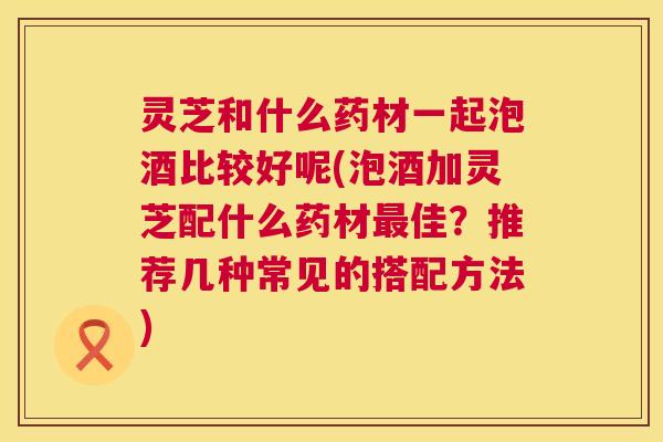 灵芝和什么药材一起泡酒比较好呢(泡酒加灵芝配什么药材最佳?推荐几种常见的搭配方法) 灵芝和什么药材一起泡酒比较好呢(泡酒加灵芝配什么药材最佳?推荐几种常见的搭配方法)