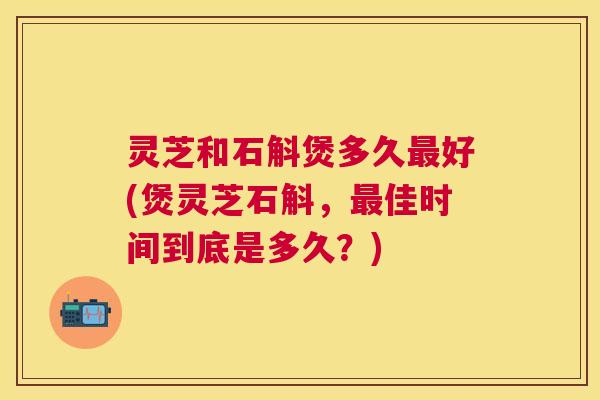 灵芝和石斛煲多久最好(煲灵芝石斛,最佳时间到底是多久?) 灵芝和石斛煲多久最好(煲灵芝石斛,最佳时间到底是多久?)