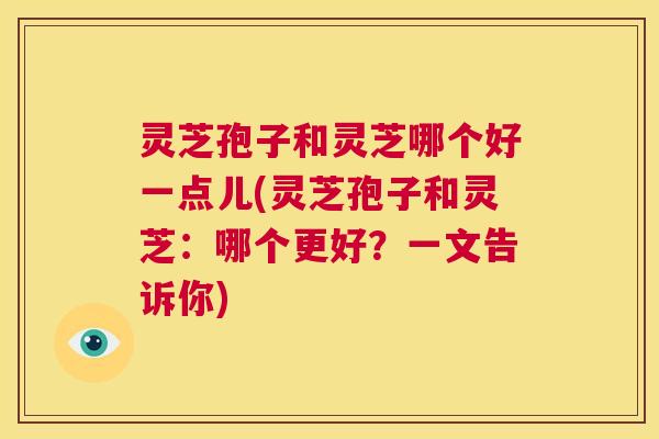 灵芝孢子和灵芝哪个好一点儿(灵芝孢子和灵芝:哪个更好?一文告诉你) 灵芝孢子和灵芝哪个好一点儿(灵芝孢子和灵芝:哪个更好?一文告诉你)