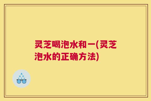 灵芝喝泡水和一(灵芝泡水的正确方法) 灵芝喝泡水和一(灵芝泡水的正确方法)