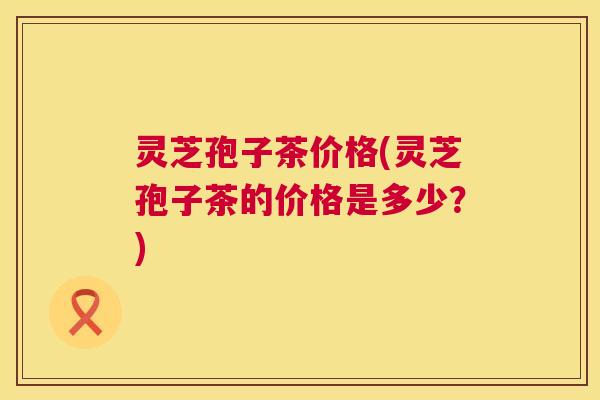 灵芝孢子茶价格(灵芝孢子茶的价格是多少?) 灵芝孢子茶价格(灵芝孢子茶的价格是多少?)