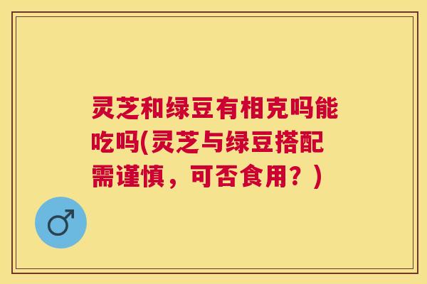 灵芝和绿豆有相克吗能吃吗(灵芝与绿豆搭配需谨慎,可否食用?) 灵芝和绿豆有相克吗能吃吗(灵芝与绿豆搭配需谨慎,可否食用?)