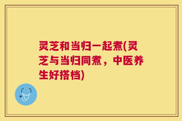 灵芝和当归一起煮(灵芝与当归同煮,中医养生好搭档) 灵芝和当归一起煮(灵芝与当归同煮,中医养生好搭档)