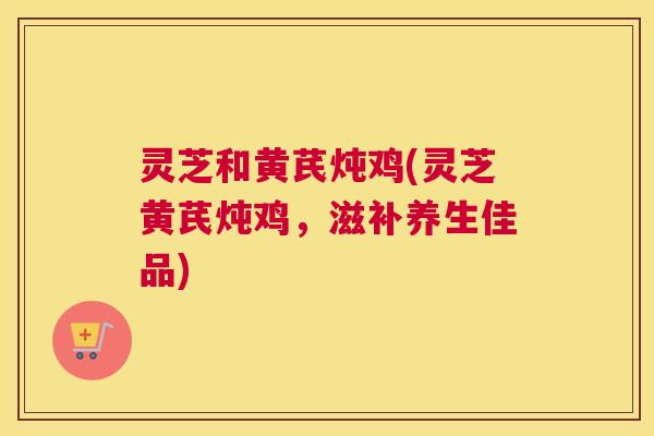 灵芝和黄芪炖鸡(灵芝黄芪炖鸡,滋补养生佳品) 灵芝和黄芪炖鸡(灵芝黄芪炖鸡,滋补养生佳品)