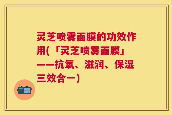 灵芝喷雾面膜的功效作用(「灵芝喷雾面膜」——抗氧、滋润、保湿三效合一) 灵芝喷雾面膜的功效作用(「灵芝喷雾面膜」——抗氧、滋润、保湿三效合一)