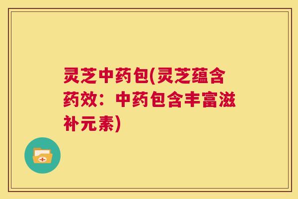 灵芝中药包(灵芝蕴含药效:中药包含丰富滋补元素) 灵芝中药包(灵芝蕴含药效:中药包含丰富滋补元素)