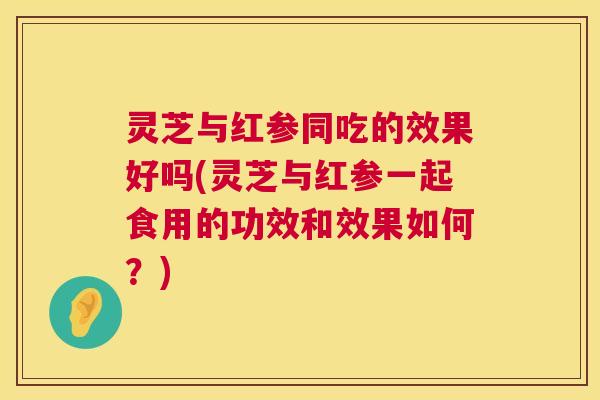 灵芝与红参同吃的效果好吗(灵芝与红参一起食用的功效和效果如何?) 灵芝与红参同吃的效果好吗(灵芝与红参一起食用的功效和效果如何?)