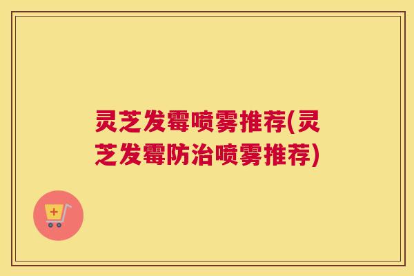 灵芝发霉喷雾推荐(灵芝发霉防治喷雾推荐) 灵芝发霉喷雾推荐(灵芝发霉防治喷雾推荐)