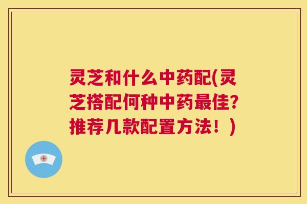灵芝和什么中药配(灵芝搭配何种中药最佳?推荐几款配置方法!) 灵芝和什么中药配(灵芝搭配何种中药最佳?推荐几款配置方法!)