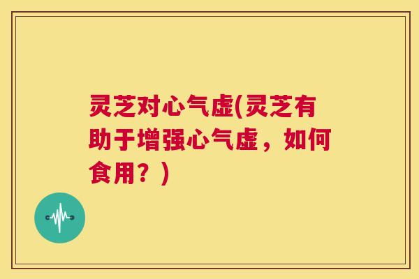 灵芝对心气虚(灵芝有助于增强心气虚,如何食用?) 灵芝对心气虚(灵芝有助于增强心气虚,如何食用?)
