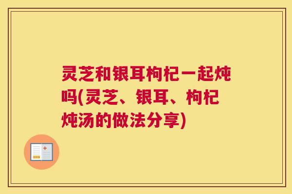 灵芝和银耳枸杞一起炖吗(灵芝、银耳、枸杞炖汤的做法分享) 灵芝和银耳枸杞一起炖吗(灵芝、银耳、枸杞炖汤的做法分享)