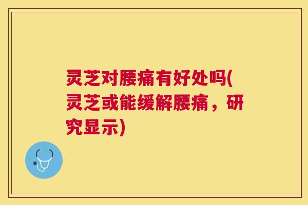 灵芝对腰痛有好处吗(灵芝或能缓解腰痛，研究显示)