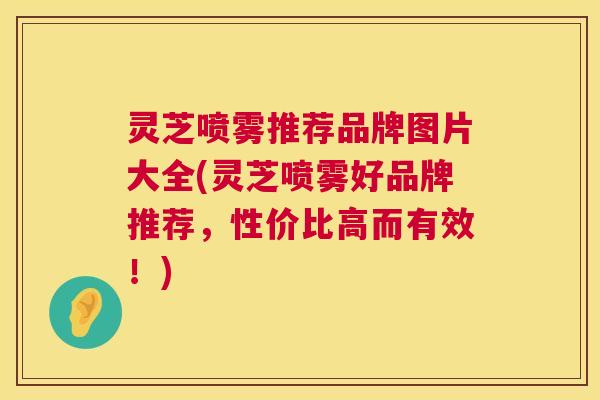 灵芝喷雾推荐品牌图片大全(灵芝喷雾好品牌推荐,性价比高而有效!) 灵芝喷雾推荐品牌图片大全(灵芝喷雾好品牌推荐,性价比高而有效!)