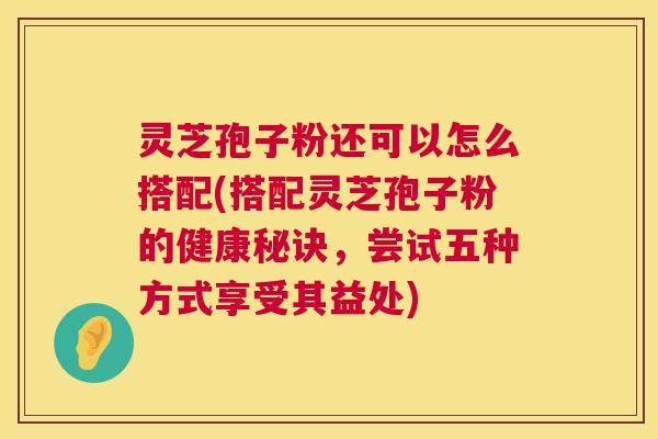 灵芝孢子粉还可以怎么搭配(搭配灵芝孢子粉的健康秘诀,尝试五种方式享受其益处) 灵芝孢子粉还可以怎么搭配(搭配灵芝孢子粉的健康秘诀,尝试五种方式享受其益处)