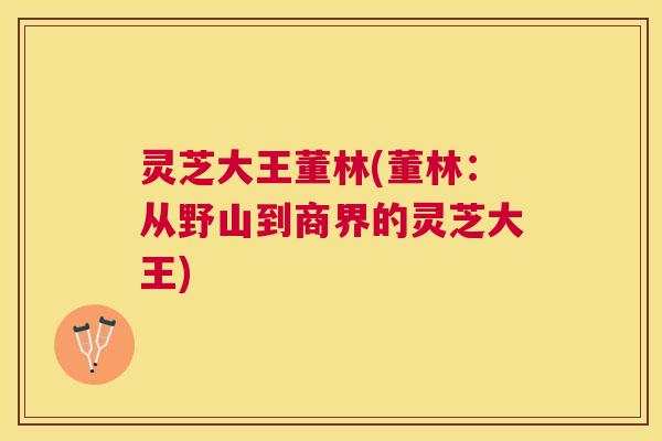 灵芝大王董林(董林:从野山到商界的灵芝大王) 灵芝大王董林(董林:从野山到商界的灵芝大王)