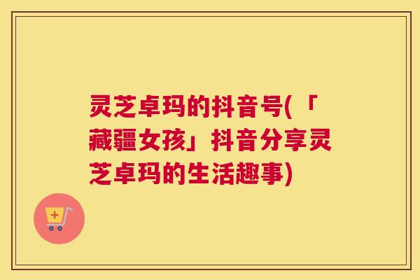 灵芝卓玛的抖音号(「藏疆女孩」抖音分享灵芝卓玛的生活趣事) 灵芝卓玛的抖音号(「藏疆女孩」抖音分享灵芝卓玛的生活趣事)