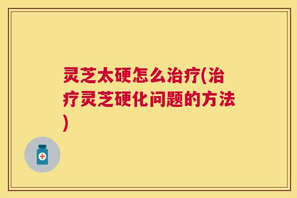 灵芝太硬怎么治疗(治疗灵芝硬化问题的方法) 灵芝太硬怎么治疗(治疗灵芝硬化问题的方法)