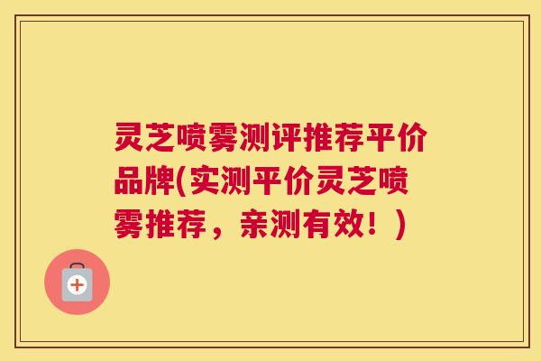 灵芝喷雾测评推荐平价品牌(实测平价灵芝喷雾推荐,亲测有效!) 灵芝喷雾测评推荐平价品牌(实测平价灵芝喷雾推荐,亲测有效!)