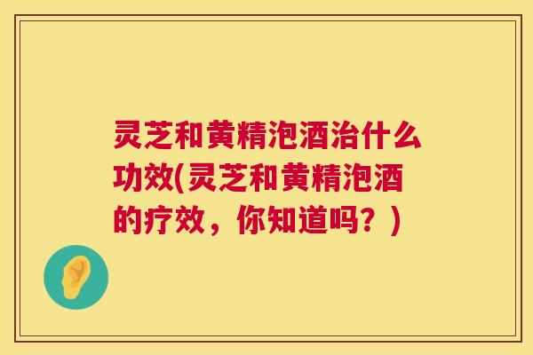 灵芝和黄精泡酒治什么功效(灵芝和黄精泡酒的疗效,你知道吗?) 灵芝和黄精泡酒治什么功效(灵芝和黄精泡酒的疗效,你知道吗?)